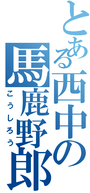 とある西中の馬鹿野郎（こうしろう）