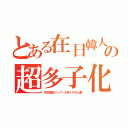 とある在日韓人の超多子化（弓状指紋ツングース系１千万人超）