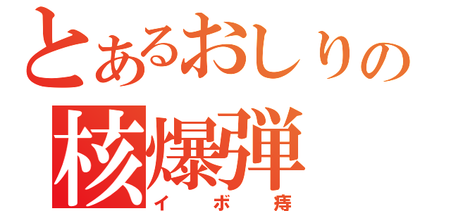 とあるおしりの核爆弾（イボ痔）