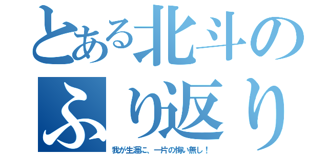 とある北斗のふり返り（我が生涯に、一片の悔い無し！）