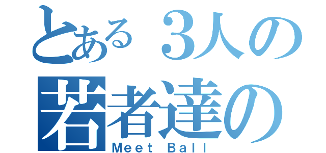 とある３人の若者達の夢物語（Ｍｅｅｔ Ｂａｌｌ）