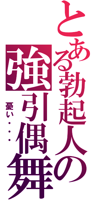 とある勃起人の強引偶舞（ 憂い・・・ ）