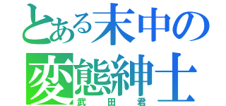 とある末中の変態紳士（武 田 君）