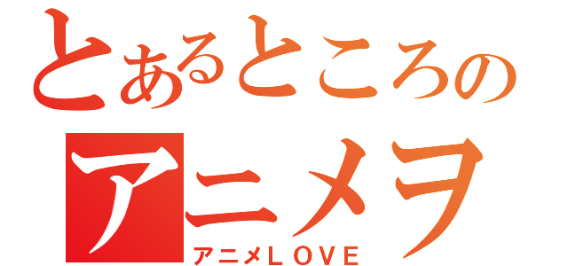 とあるところのアニメヲタク（アニメＬＯＶＥ）