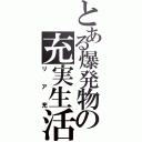 とある爆発物の充実生活（リア充）