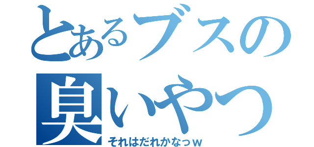 とあるブスの臭いやつ（それはだれかなっｗ）