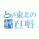 とある東北の鱈子口唇（～ＥＣＵＧ～）