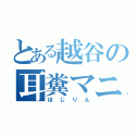 とある越谷の耳糞マニア（ほじりん）