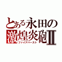 とある永田の激煌炎砲Ⅱ（ファイアバースト）