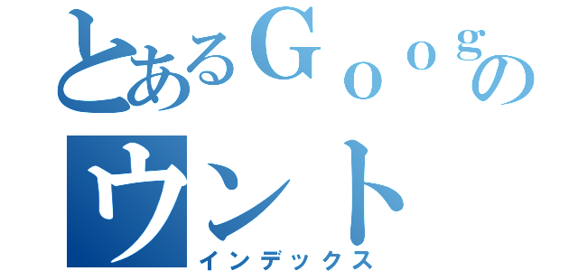 とあるＧｏｏｇｌｅのウント（インデックス）