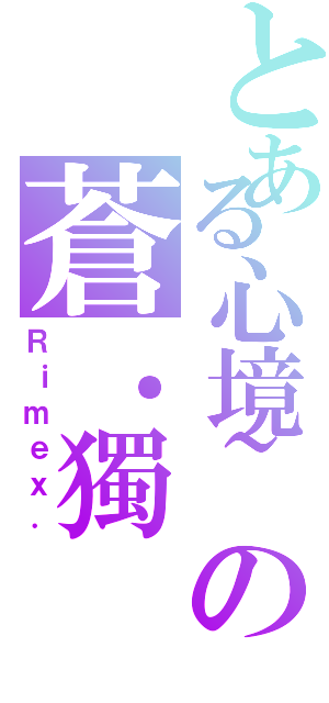 とある心境~の蒼．獨（Ｒｉｍｅｘ．）