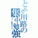 とある川路の集中勉強（ライン返せないよ）