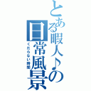 とある暇人♪の日常風景（くだらない時間）