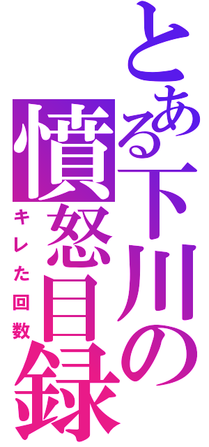 とある下川の憤怒目録（キレた回数）