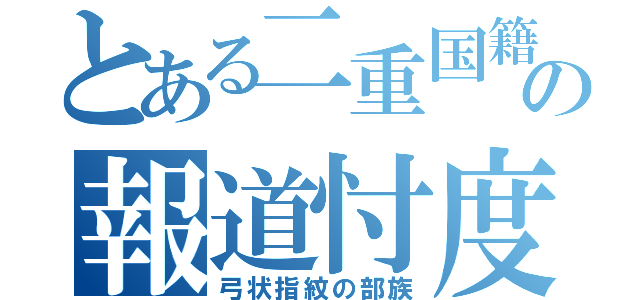 とある二重国籍の報道忖度（弓状指紋の部族）