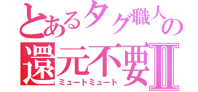 とあるタグ職人の還元不要Ⅱ（ミュートミュート）