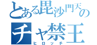 とある毘沙門天のチャ禁王（ヒロッチ）