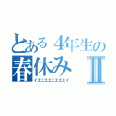 とある４年生の春休みⅡ（イエエエエエエエエイ）