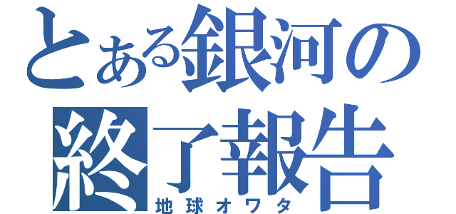 とある銀河の終了報告（地球オワタ）