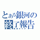 とある銀河の終了報告（地球オワタ）