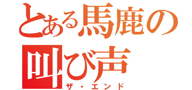 とある馬鹿の叫び声（ザ・エンド）