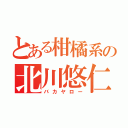 とある柑橘系の北川悠仁（バカヤロー）