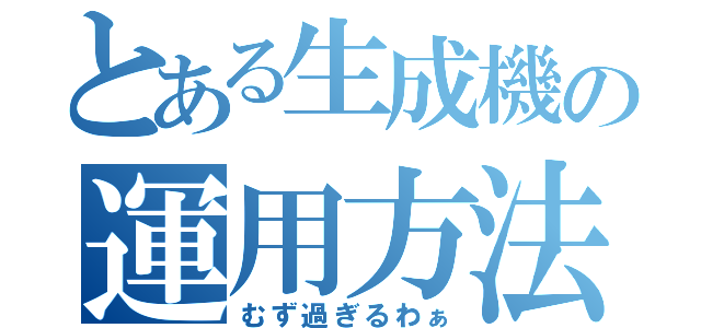 とある生成機の運用方法（むず過ぎるわぁ）