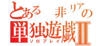 とある 非リアの単独遊戯Ⅱ（ソロプレイ）