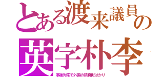 とある渡来議員の英字朴李（事後対応で外国の猿真似ばかり）