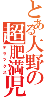 とある大野の超肥満児（デラックス）