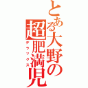 とある大野の超肥満児（デラックス）