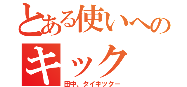 とある使いへのキック（田中、タイキックー）