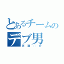 とあるチームのデブ男（天満◯介）