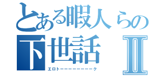 とある暇人らの下世話Ⅱ（エロトーーーーーーーーク）