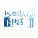 とある暇人らの下世話Ⅱ（エロトーーーーーーーーク）