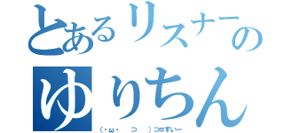 とあるリスナーのゆりちん（（・ω・ 　⊃ 　）⊃≡すいー）