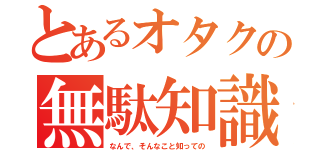 とあるオタクの無駄知識（なんで、そんなこと知っての）