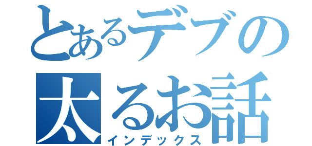 とあるデブの太るお話（インデックス）