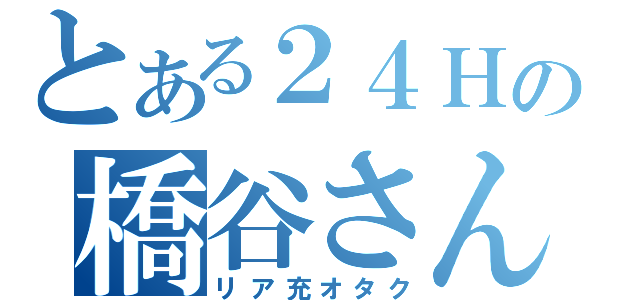 とある２４Ｈの橋谷さん（リア充オタク）