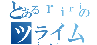 とあるｒｉｒｉのツライム（＿（　＿´ω｀）＿）