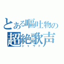 とある嘔吐物の超絶歌声（シャウト）