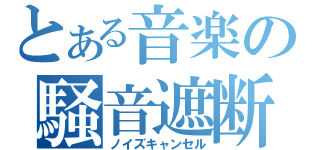 とある音楽の騒音遮断（ノイズキャンセル）