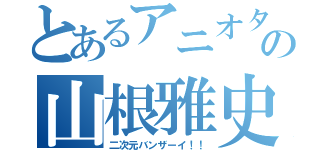 とあるアニオタの山根雅史（二次元バンザーイ！！）