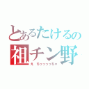 とあるたけるの祖チン野郎（え　ちっっっっちゃ）