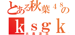 とある秋葉４８のｋｓｇｋ（大島涼花）