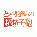 とある野獣の超精子砲（ゲイルガン）