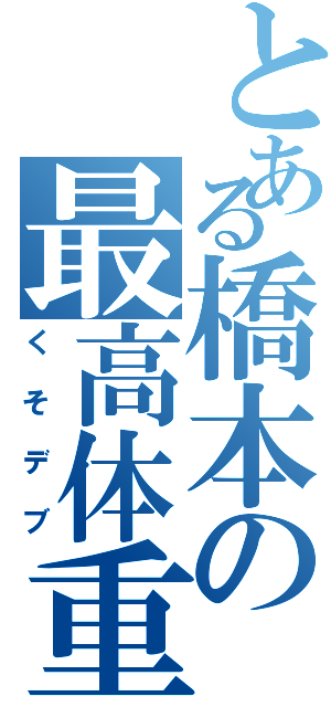 とある橋本の最高体重（くそデブ）