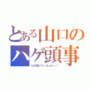 とある山口のハゲ頭事情（なぜ剥げているんだ！！）