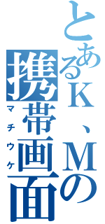 とあるＫ、Ｍの携帯画面（マチウケ）