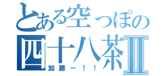 とある空っぽの四十八茶Ⅱ（加藤ー！！）